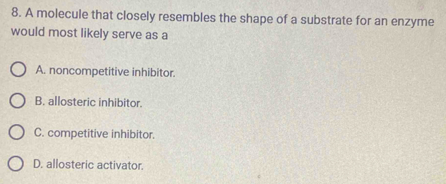 A molecule that closely resembles the shape of a substrate for an enzyme
would most likely serve as a
A. noncompetitive inhibitor.
B. allosteric inhibitor.
C. competitive inhibitor.
D. allosteric activator.