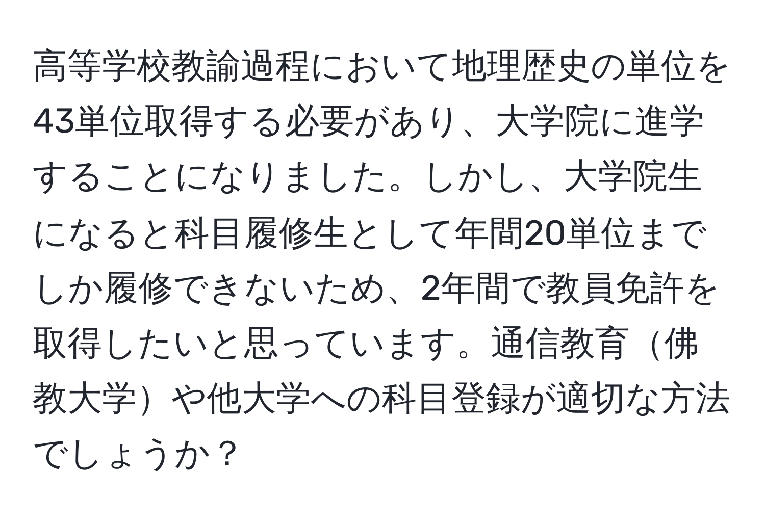 高等学校教諭過程において地理歴史の単位を43単位取得する必要があり、大学院に進学することになりました。しかし、大学院生になると科目履修生として年間20単位までしか履修できないため、2年間で教員免許を取得したいと思っています。通信教育佛教大学や他大学への科目登録が適切な方法でしょうか？