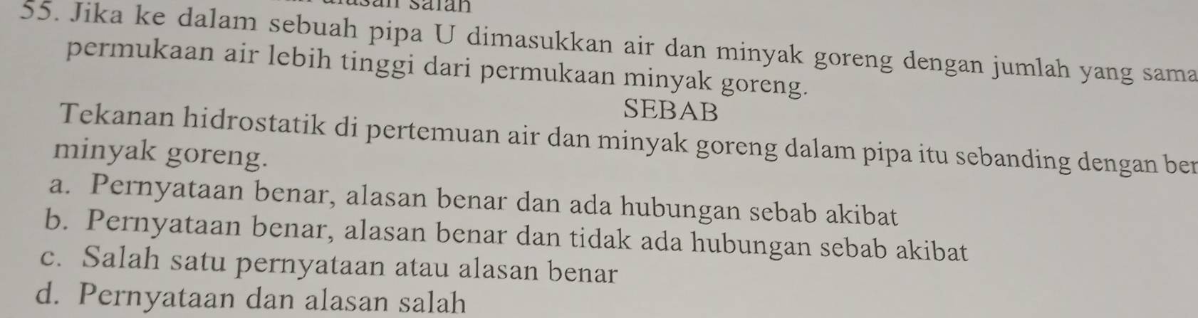 an säian
55. Jika ke dalam sebuah pipa U dimasukkan air dan minyak goreng dengan jumlah yang sama
permukaan air lebih tinggi dari permukaan minyak goreng.
SEBAB
Tekanan hidrostatik di pertemuan air dan minyak goreng dalam pipa itu sebanding dengan ber
minyak goreng.
a. Pernyataan benar, alasan benar dan ada hubungan sebab akibat
b. Pernyataan benar, alasan benar dan tidak ada hubungan sebab akibat
c. Salah satu pernyataan atau alasan benar
d. Pernyataan dan alasan salah