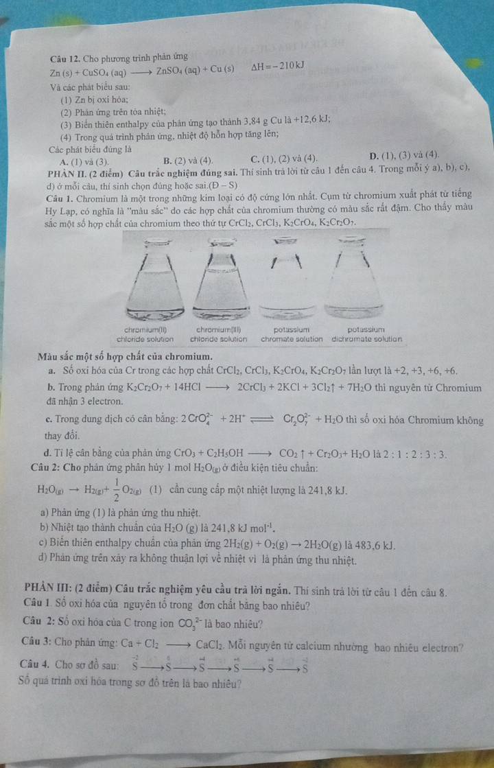 Câu 12, Cho phương trình phản ứng
Zn(s)+CuSO_4(aq)to ZnSO_4(aq)+Cu(s) Delta H=-210kJ
Và các phát biểu sau:
(1) Zn bị oxi hỏa;
(2) Phản ứng trên tóa nhiệt;
(3) Biển thiên enthalpy của phân ứng tạo thành 3,84 g Cu là +12,6kJ
(4) Trong quả trình phản ứng, nhiệt độ hỗn hợp tăng lên;
Các phát biểu đúng là
A. (1) và (3). B. (2) và (4) C. (1), (2) và (4). D. (1), (3) vå (4).
PHÀN II. (2 điểm) Câu trắc nghiệm đúng sai. Thí sinh trả lời từ câu 1 đến câu 4. Trong mỗi ý a), b), c),
d) ở mỗi câu, thí sinh chọn đúng hoặc sai (D-S)
Câu 1. Chromium là một trong những kim loại có độ cứng lớn nhất. Cụm từ chromium xuất phát từ tiếng
Hy Lạp, có nghĩa là ''màu sắc'' do các hợp chất của chromium thường có màu sắc rắt đậm. Cho thấy màu
sắc một số CrCl_2,CrCl_3,K_2CrO_4,K_2Cr_2O_7.
Màu sắc một số hợp chất của chromium.
a. Số oxi hóa của Cr trong các hợp chất CrCl_2,CrCl_3,K_2CrO_4,K_2Cr_2O_7 lần lượt 1dot a+2,+3,+6,+6.
b. Trong phân ứng K_2Cr_2O_7+14HClto 2CrCl_3+2KCl+3Cl_2uparrow +7H_2O thì nguyên tử Chromium
đã nhận 3 electron.
c. Trong dung dịch có cân bằng: 2CrO_4^((2-)+2H^+)leftharpoons Cr_2O_7^((2-)+H_2)O thì số oxi hóa Chromium không
thay đổi.
d. Tỉ lệ cân bằng của phản ứng CrO_3+C_2H_5OHto CO_2uparrow +Cr_2O_3+H_2O là 2:1:2:3:3.
Câu 2: Cho phản ứng phân hủy 1 mol H_2O_(g) ở điều kiện tiêu chuẩn:
H_2O_(g)to H_2(g)+ 1/2 O_2(g) (1) cần cung cấp một nhiệt lượng là 241,8 kJ.
a) Phản ứng (1) là phản ứng thu nhiệt.
b) Nhiệt tạo thành chuân của H_2O (g) là 241.8kJmol^(-1).
c) Biển thiên enthalpy chuẩn của phản ứng 2H_2(g)+O_2(g)to 2H_2O(g) là 483,6 kJ.
d) Phản ứng trên xây ra không thuận lợi về nhiệt vì là phản ứng thu nhiệt.
PHẢN III: (2 điểm) Câu trắc nghiệm yêu cầu trà lời ngắn. Thí sinh trả lời từ câu 1 đến câu 8.
Câu 1. Sổ oxi hóa của nguyên tổ trong đơn chất bằng bao nhiêu?
Câu 2: Số oxi hóa của C trong ion CO_3^((2-) là bao nhiêu?
Câu 3: Cho phản ứng: Ca+Cl_2) CaCl_2 Mỗi nguyên tử calcium nhường bao nhiêu electron?
Câu 4. Cho sơ đồ sau: beginarrayr -2 Sendarray vector ..^circ  vector S ∴ CM|=frac □ /□  overleftrightarrow S S
Số quá trình oxi hóa trong sơ đồ trên là bao nhiêu?