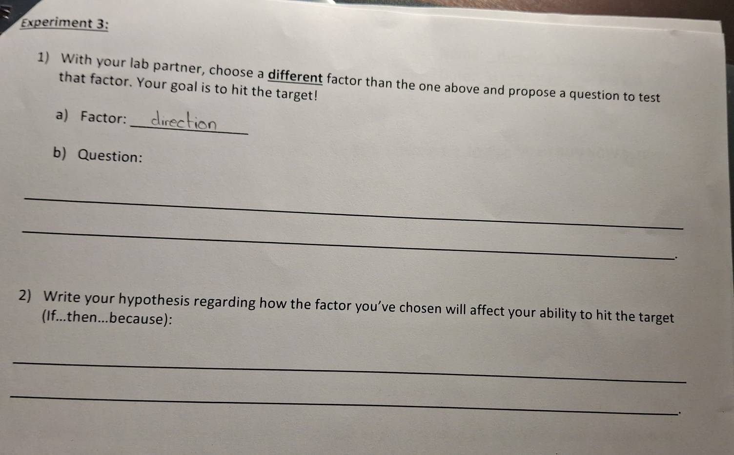 Experiment 3: 
1) With your lab partner, choose a different factor than the one above and propose a question to test 
that factor. Your goal is to hit the target! 
_ 
a) Factor: 
b) Question: 
_ 
_ 
. 
2) Write your hypothesis regarding how the factor you’ve chosen will affect your ability to hit the target 
(If...then...because): 
_ 
_