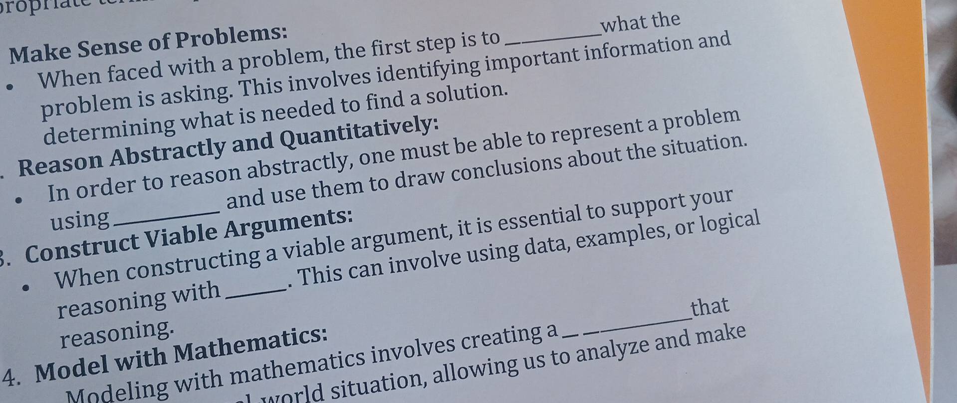 Make Sense of Problems: 
what the 
When faced with a problem, the first step is to 
_ 
problem is asking. This involves identifying important information and 
determining what is needed to find a solution. 
Reason Abstractly and Quantitatively: 
In order to reason abstractly, one must be able to represent a problem 
using and use them to draw conclusions about the situation. 
3. Construct Viable Arguments: When constructing a viable argument, it is essential to support your 
reasoning with _. This can involve using data, examples, or logical 
that 
reasoning. 
4. Model with Mathematics: 
odeling with mathematics involves creating a 
_ 
ol situation, allowing us to analyze and make