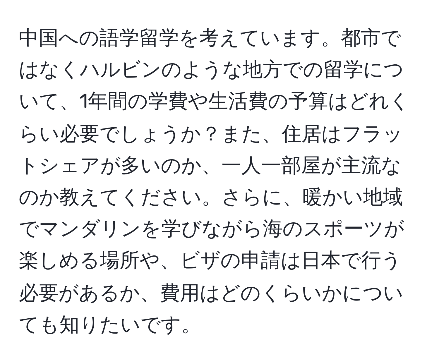 中国への語学留学を考えています。都市ではなくハルビンのような地方での留学について、1年間の学費や生活費の予算はどれくらい必要でしょうか？また、住居はフラットシェアが多いのか、一人一部屋が主流なのか教えてください。さらに、暖かい地域でマンダリンを学びながら海のスポーツが楽しめる場所や、ビザの申請は日本で行う必要があるか、費用はどのくらいかについても知りたいです。