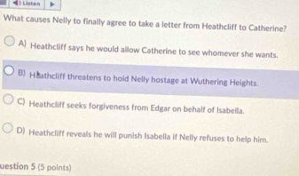 》 Liston
What causes Nelly to finally agree to take a letter from Heathcliff to Catherine?
A) Heathcliff says he would allow Catherine to see whomever she wants.
B) Heathcliff threatens to hold Nelly hostage at Wuthering Heights.
C) Heathcliff seeks forgiveness from Edgar on behalf of Isabella.
D) Heathcliff reveals he will punish Isabella if Nelly refuses to help him.
uestion 5 (5 points)