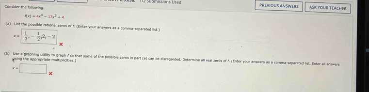 172 Submissions Used PREVIOUS ANSWERS ASK YOUR TEACHER 
Consider the following.
f(x)=4x^4-17x^2+4
(a) List the possible rational zeros of f. (Enter your answers as a comma-separated list.)
x=|  1/2 , - 1/2 ,2,-2
(b) Use a graphing utility to graph f so that some of the possible zeros in part (a) can be disregarded. Determine all real zeros of f. (Enter your answers as a comma-separated list. Enter all answers 
using the appropriate multiplicities.)
x=□ x