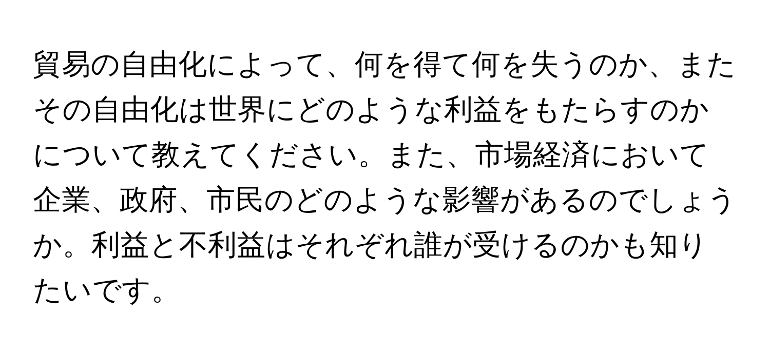 貿易の自由化によって、何を得て何を失うのか、またその自由化は世界にどのような利益をもたらすのかについて教えてください。また、市場経済において企業、政府、市民のどのような影響があるのでしょうか。利益と不利益はそれぞれ誰が受けるのかも知りたいです。