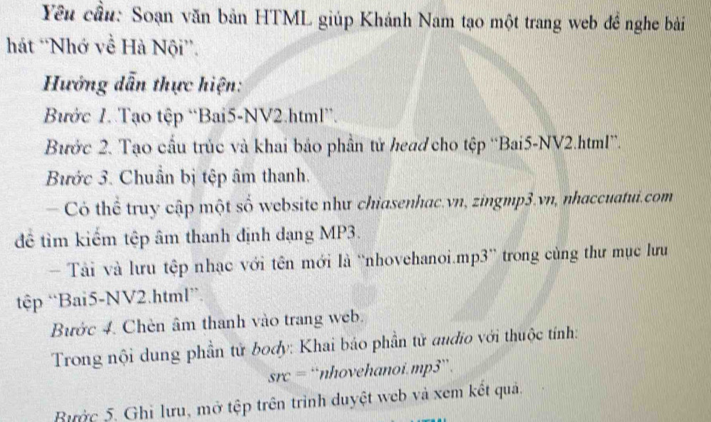 Yêu cầu: Soạn văn bản HTML giúp Khánh Nam tạo một trang web đề nghe bải 
hát 'Nhớ về Hà Nội”'. 
Hướng dẫn thực hiện: 
Bước 1. Tạo tệp “Bai5-NV2.html”. 
Bước 2. Tạo cầu trúc và khai bảo phần tử head cho tệp “Bai5-NV2.html”. 
Bước 3. Chuẩn bị tệp âm thanh. 
Có thể truy cập một số website như chiasenhac.vn, zingmp3.vn, nhaccuatui.com 
để tìm kiếm tệp âm thanh định dạng MP3. 
Tài và lưu tệp nhạc với tên mới là 'nhovehanoi.mp3” trong cùng thư mục lưu 
ệp “Bai5-NV2.html”. 
Bước 4. Chèn âm thanh vào trang web. 
Trong nội dung phần tử body: Khai báo phần tử audio với thuộc tính:
src= “nhovehanoi.mp3”. 
Bước 5. Ghi lưu, mở tệp trên trình duyệt web và xem kết quả.