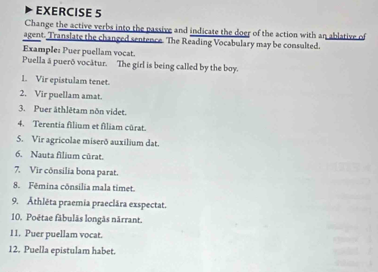 Change the active verbs into the passive and indicate the doer of the action with an ablative of 
agent. Translate the changed sentence. The Reading Vocabulary may be consulted. 
Example: Puer puellam vocat. 
Puella ā puerō vocātur. The girl is being called by the boy. 
1. Vir epistulam tenet. 
2. Vir puellam amat. 
3. Puer āthlētam nõn videt. 
4. Terentia filium et filiam cūrat. 
5. Vir agricolae miserō auxilium dat. 
6. Nauta filium cürat. 
7. Vir cônsilia bona parat. 
8. Fēmina cōnsilia mala timet. 
9. Āthlēta praemia praeclāra exspectat. 
10. Poētae fābulãs longãs nārrant. 
11. Puer puellam vocat. 
12. Puella epistulam habet.