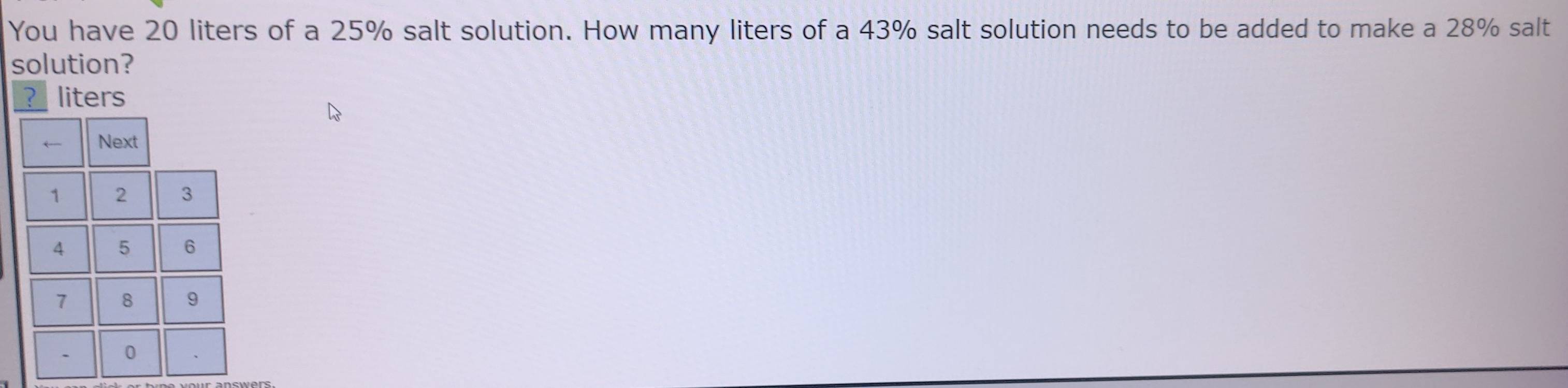 You have 20 liters of a 25% salt solution. How many liters of a 43% salt solution needs to be added to make a 28% salt 
solution? 
? liters 
← Next
1 2 3
4 5 6
7 8 9. 0