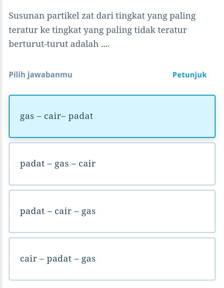 Susunan partikel zat dari tingkat yang paling
teratur ke tingkat yang paling tidak teratur
berturut-turut adalah ....
Pilih jawabanmu Petunjuk
gas - cair- padat
padat - gas - cair
padat - cair - gas
cair - padat - gas