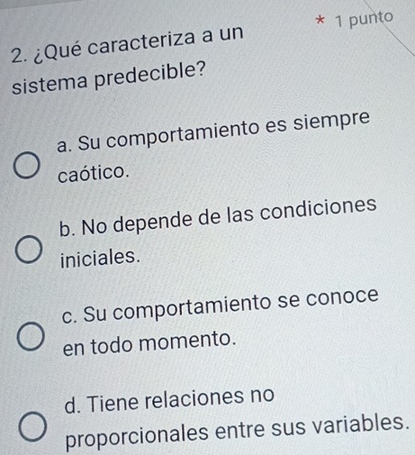 ¿Qué caracteriza a un * 1 punto
sistema predecible?
a. Su comportamiento es siempre
caótico.
b. No depende de las condiciones
iniciales.
c. Su comportamiento se conoce
en todo momento.
d. Tiene relaciones no
proporcionales entre sus variables.