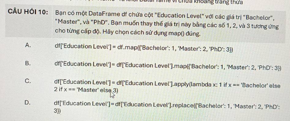 Te v chứa khoảng trang thứa
CÂU HỏI 10: Bạn có một DataFrame df chứa cột "Education Level" với các giá trị "Bachelor",
"Master", và "PhD". Bạn muốn thay thế giá trị này bằng các số 1, 2, và 3 tương ứng
cho từng cấp độ. Hãy chọn cách sử dụng map() đúng.
A. df['Education Leve [']=df.map('Bachelor': 1, 'Master': 2, 'PhD': 3)
B. df ['Education Leve U= df ['Education Level'].map('Bachelor': 1, 'Master': 2, 'PhD': 3)
C. df['Education Leve [']=df['f Education Level'].apply(lambda x: 1 if x== 'Bachelor' else
2 if x== 'Master' else 3)
D. df ['Education Leve []= df ['Education Level'].replace('Bachelor': 1, 'Master': 2, 'PhD':
3)