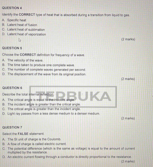 ldentify the CORRECT type of heat that is absorbed during a transition from liquid to gas.
A. Specific heat
B. Latent heat of fusion
C. Latent heat of sublimation
D. Latent heat of vaporization
(2 marks)
QUESTION 5
Choose the CORRECT definition for frequency of a wave.
A. The velocity of the wave.
B. The time taken to produce one complete wave.
C. The number of complete waves generated per second.
D. The displacement of the wave from its original position.
(2 marks)
QUESTION 6
Describe the total internal reflection
B. The incident angle is greater than the critical angle.
C. The critical angle is greater than the incident angle.
D. Light ray passes from a less dense medium to a denser medium
(2 marks)
QUESTION 7
Select the FALSE statement.
A. The SI unit of charge is the Coulomb.
B. A flow of charge is called electric current.
C. The potential difference (which is the same as voltage) is equal to the amount of current
multiplied by the resistance.
D. An electric current flowing through a conductor is directly proportional to the resistance.
(2 marks)