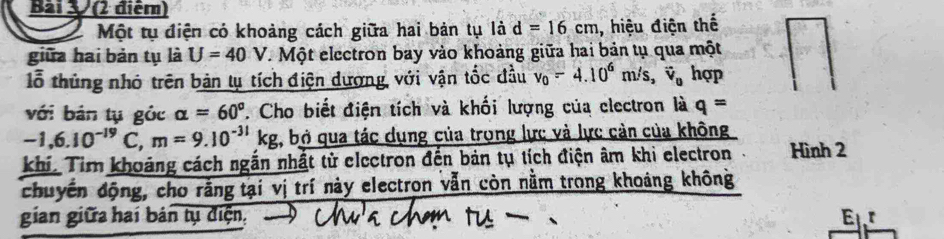 Một tụ điện có khoảng cách giữa hai bản tụ là d=16cm , hiệu điện thế 
giữa hai bản tụ là U=40V. Một electron bay vào khoảng giữa hai bản tụ qua một 
lỗ thủng nhỏ trên bản lụ tích điện dượng với vận tốc đầu v_0-4.10^6m/s, overline v_0 hợp 
với bản tụ gỏc alpha =60° 7. Cho biết điện tích và khối lượng của clectron là q=
-1, 6.10^(-19)C, m=9.10^(-31)kg , bỏ qua tác dụng của trọng lực và lực cản của không 
khí. Tim khoảng cách ngắn nhất tử electron đến bản tụ tích điện âm khi electron Hình 2 
chuyến động, cho rằng tại vị trí này electron vẫn còn nằm trong khoảng không 
gian giữa hai bán tụ điện, E_1r