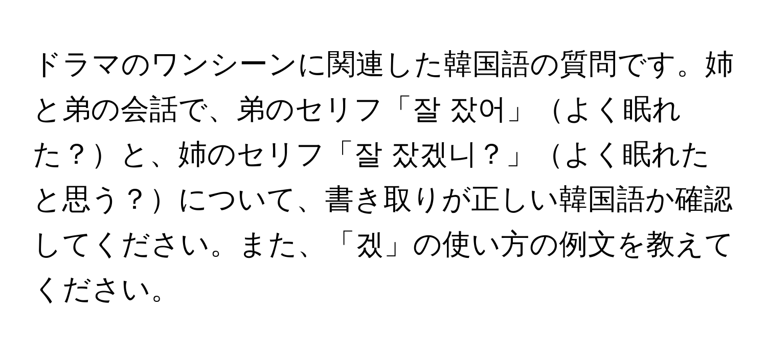 ドラマのワンシーンに関連した韓国語の質問です。姉と弟の会話で、弟のセリフ「잘 잤어」よく眠れた？と、姉のセリフ「잘 잤겠니？」よく眠れたと思う？について、書き取りが正しい韓国語か確認してください。また、「겠」の使い方の例文を教えてください。