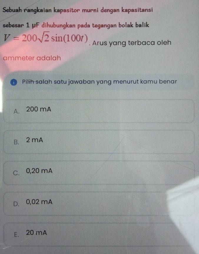 Sebuah rangkaian kapasitor murni dengan kapasitansi
sebesar 1 μF dihubungkan pada tegangan bolak balik
V=200sqrt(2)sin (100t). Arus yang terbaca oleh
ammeter adalah
Pilih salah satu jawaban yang menurut kamu benar
A. 200 mA
B. 2 mA
C. 0,20 mA
D. 0,02 mA
E. 20 mA