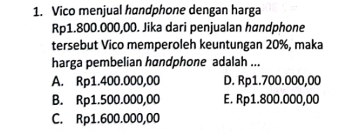 Vico menjual handphone dengan harga
Rp1.800.000,00. Jika dari penjualan handphone
tersebut Vico memperoleh keuntungan 20%, maka
harga pembelian handphone adalah ...
A. Rp1.400.000,00 D. Rp1.700.000,00
B. Rp1.500.000,00 E. Rp1.800.000,00
C. Rp1.600.000,00