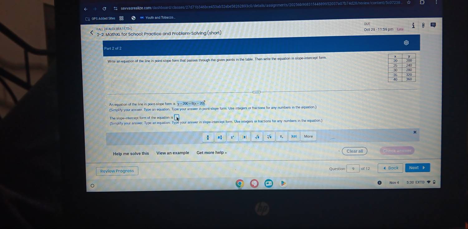 GPS Added Sites « Youth and Tobacco... 
DUE 
FALL 24 ALGEBRA I (7TH) Oct 29 - 11:59 pm Late 
2-2: MathXL for School: Practice and Problem-Solving (short) 
Part 2 of 2 
Write an equation of the line in point-slope form that passes through the given points in the table. Then write the equation in slope-intercept form. 
An equation of the line in point-slope form is y-200=8(x-20)
(Simplify your answer. Type an equation. Type your answer in point-slope form. Use integers or fractions for any numbers in the equation.) 
The slope-intercept form of the equation is L
(Simplify your answer. Type an equation. Type your answer in slope-intercept form. Use integers or fractions for any numbers in the equation.) 
× 
: #" √i . (1,1) More 
Help me solve this View an example Get more help ▲ 
Clear all Check answer 
Review Progress Question 9 of 12 ♦ Back Next 
Nov 4 5:30 EXTD