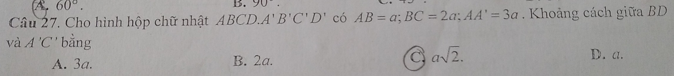 A 60°. 
b. 90°. 
Câu 27. Cho hình hộp chữ nhật ABCD.. A'B'C'D' có AB=a; BC=2a; AA'=3a Khoảng cách giữa BD
và A'C bằng
A. 3a.
B. 2a.
C asqrt(2). D. a.