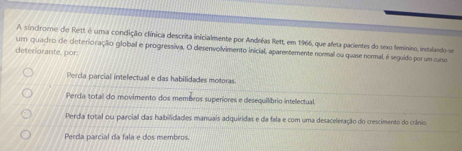 A síndrome de Rett é uma condição clínica descrita inicialmente por Andréas Rett, em 1966, que afeta pacientes do sexo feminino, instalando-se
um quadro de deterioração global e progressiva. O desenvolvimento inicial, aparentemente normal ou quase normal, é seguido por um curso
deteriorante, por:
Perda parcial intelectual e das habilidades motoras.
Perda total do movimento dos membros superiores e desequilíbrio intelectual.
Perda total ou parcial das habilidades manuais adquiridas e da fala e com uma desaceleração do crescimento do crânio.
Perda parcial da fala e dos membros.