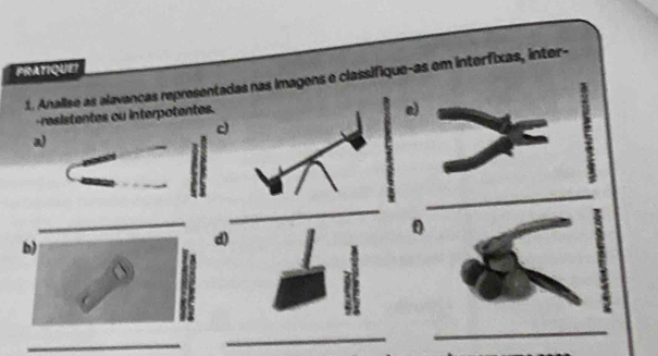 PRATIQUEI 
1. Analise as alavancas representadas nas imagens e classifique-as em interfixas, inter- 
-resistentes ou interpotentes. 
e 
c 
a) 
_ 
_ 
_ 
0 
b) 
d) 
_ 
_ 
_