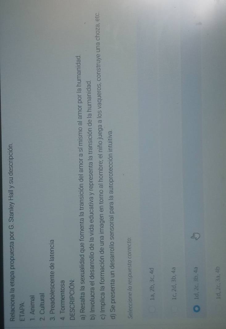 Relaciona la etapa propuesta por G. Stanley Hall y su descripción.
ETAPA:
1. Animal
2. Cultural
3. Preadolescente de latencia
4. Tormentosa
DESCRIPCIÓN:
a) Resalta la sexualidad que fomenta la transición del amor a sí mismo al amor por la humanidad.
b) Involucra el desarrollo de la vida educativa y representa la transición de la humanidad.
c) Implica la formación de una imagen en torno al hombre; el niño juega a los vaqueros, construye una choza, etc
d) Se presenta un desarrollo sensorial para la autoprotección intuitiva.
Seleccione la respuesta correcta:
1a, 2b, 3c, 4d
1c, 2d, 3b, 4a
1d, 2c, 3b, 4a
1d, 2c, 3a, 4b