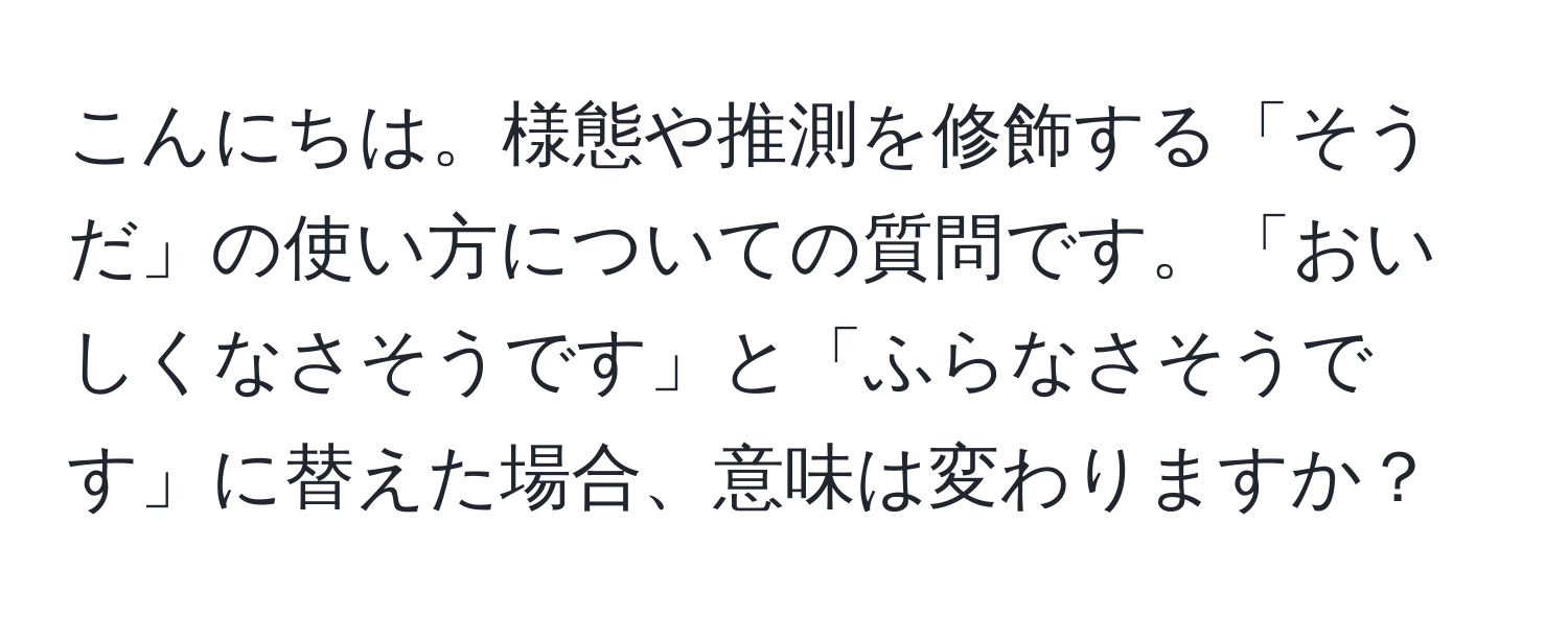 こんにちは。様態や推測を修飾する「そうだ」の使い方についての質問です。「おいしくなさそうです」と「ふらなさそうです」に替えた場合、意味は変わりますか？