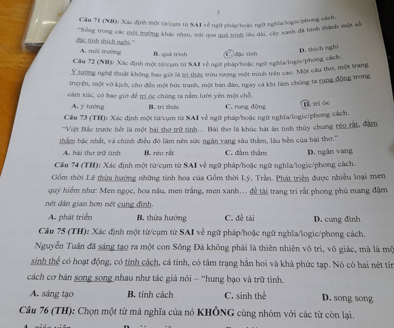 Cầu 71 (NB): Xác định một từ/cụm từ SAI về ngữ pháp/hoặc ngữ nghĩa/logic/phong cách.
*Sống trong các môi trường khác nhau, trải qua quá trình lâu dài, cây xanh đã hình thành một số
đặc tính thích nghi.”
A. môi trường B. quá trình C. đặc tính
D. thích nghi
Câu 72 (NB): Xác định một từ/cụm từ SAI về ngữ pháp/hoặc ngữ nghĩa/logic/phong cách.
Ý tưởng nghệ thuật không bao giờ là trị thức trừu tượng một mình trên cao. Một câu thơ, một trang
truyện, một vở kịch, cho đến một bức tranh, một bản đàn, ngay cả khi làm chúng ta rung động trong
cảm xúc, có bao giờ để trí óc chúng ta nằm lười yên một chỗ.
A. ý tưởng B. tri thức C. rung động
D. trí óc
Câu 73 (TH): Xác định một từ/cụm từ SAI về ngữ pháp/hoặc ngữ nghĩa/logic/phong cách.
“Việt Bắc trước hết là một bài thơ trữ tình... Bài thơ là khúc hát ân tình thủy chung réo rắt, đằm
thắm bậc nhất, và chính điều đó làm nên sức ngân vang sâu thằm, lâu bền của bài thơ.”
A. bài thơ trữ tình B. réo rắt C. đằm thắm D. ngân vang
Câu 74 (TH): Xác định một từ/cụm từ SAI về ngữ pháp/hoặc ngữ nghĩa/logic/phong cách.
Gốm thời Lê thừa hưởng những tinh hoa của Gốm thời Lý, Trần. Phát triển được nhiều loại men
quý hiếm như: Men ngọc, hoa nâu, men trắng, men xanh... đề tài trang trí rất phong phú mang đậm
nét dân gian hơn nét cung đình.
A. phát triển B. thừa hưởng C. đề tài D. cung đình
Câu 75 (TH): Xác định một từ/cụm từ SAI về ngữ pháp/hoặc ngữ nghĩa/logic/phong cách.
Nguyễn Tuân đã sáng tạo ra một con Sông Đà không phải là thiên nhiên vô tri, vô giác, mà là mộ
sinh thể có hoạt động, có tính cách, cá tính, có tâm trạng hằn hoi và khá phức tạp. Nó có hai nét tín
cách cơ bản song song nhau như tác giả nói - “hung bạo và trữ tình.
A. sáng tạo B. tính cách C. sinh thể D. song song
Câu 76 (TH): Chọn một từ mà nghĩa của nó KHÔNG cùng nhóm với các từ còn lại.