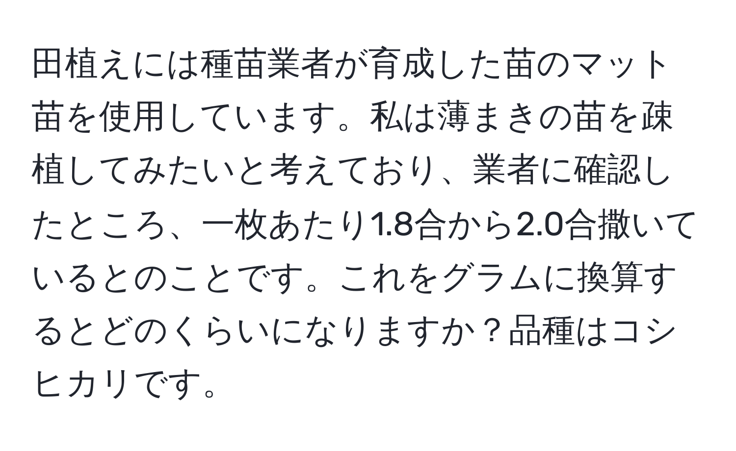 田植えには種苗業者が育成した苗のマット苗を使用しています。私は薄まきの苗を疎植してみたいと考えており、業者に確認したところ、一枚あたり1.8合から2.0合撒いているとのことです。これをグラムに換算するとどのくらいになりますか？品種はコシヒカリです。