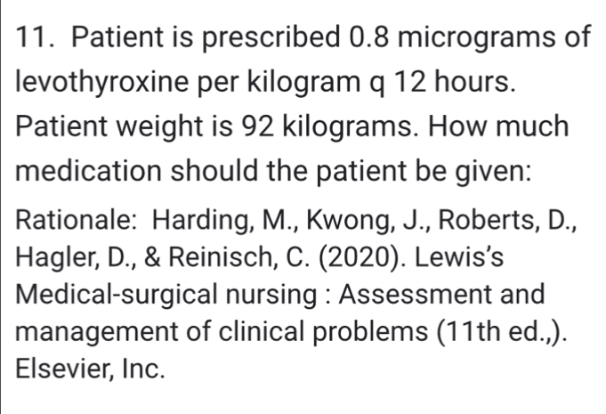 Patient is prescribed 0.8 micrograms of 
levothyroxine per kilogram q 12 hours. 
Patient weight is 92 kilograms. How much 
medication should the patient be given: 
Rationale: Harding, M., Kwong, J., Roberts, D., 
Hagler, D., & Reinisch, C. (2020). Lewis’s 
Medical-surgical nursing : Assessment and 
management of clinical problems (11th ed.,). 
Elsevier, Inc.