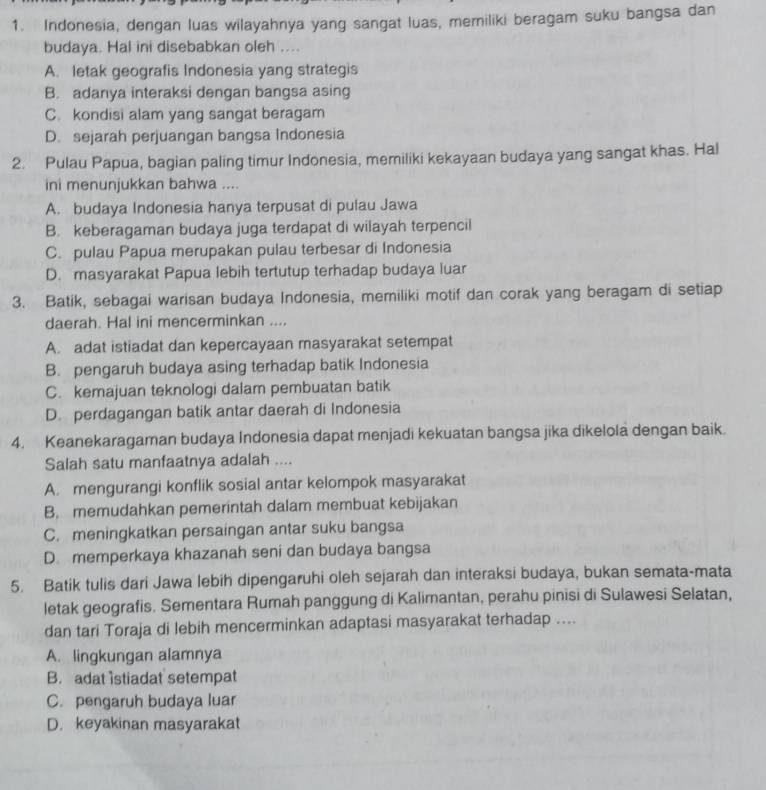 Indonesia, dengan luas wilayahnya yang sangat luas, memiliki beragam suku bangsa dan
budaya. Hal ini disebabkan oleh ....
A. letak geografis Indonesia yang strategis
B. adanya interaksi dengan bangsa asing
C. kondisi alam yang sangat beragam
D. sejarah perjuangan bangsa Indonesia
2. Pulau Papua, bagian paling timur Indonesia, memiliki kekayaan budaya yang sangat khas. Hal
ini menunjukkan bahwa ....
A. budaya Indonesia hanya terpusat di pulau Jawa
B. keberagaman budaya juga terdapat di wilayah terpencil
C. pulau Papua merupakan pulau terbesar di Indonesia
D. masyarakat Papua lebih tertutup terhadap budaya luar
3. Batik, sebagai warisan budaya Indonesia, memiliki motif dan corak yang beragam di setiap
daerah. Hal ini mencerminkan ....
A. adat istiadat dan kepercayaan masyarakat setempat
B. pengaruh budaya asing terhadap batik Indonesia
C. kemajuan teknologi dalam pembuatan batik
D. perdagangan batik antar daerah di Indonesia
4. Keanekaragaman budaya Indonesia dapat menjadi kekuatan bangsa jika dikelola dengan baik.
Salah satu manfaatnya adalah ....
A. mengurangi konflik sosial antar kelompok masyarakat
B. memudahkan pemerintah dalam membuat kebijakan
C. meningkatkan persaingan antar suku bangsa
D. memperkaya khazanah seni dan budaya bangsa
5. Batik tulis dari Jawa lebih dipengaruhi oleh sejarah dan interaksi budaya, bukan semata-mata
letak geografis. Sementara Rumah panggung di Kalimantan, perahu pinisi di Sulawesi Selatan,
dan tari Toraja di lebih mencerminkan adaptasi masyarakat terhadap ....
A. lingkungan alamnya
B. adat istiadat setempat
C. pengaruh budaya luar
D. keyakinan masyarakat