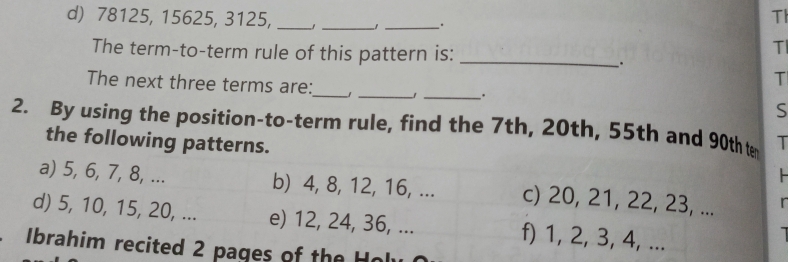 78125, 15625, 3125, __ −1 _ . 
Th 
The term-to-term rule of this pattern is:_ 
T 
. 
T 
The next three terms are:_ _J_ . S 
2. By using the position-to-term rule, find the 7th, 20th, 55th and 90th t I 
the following patterns. 

a) 5, 6, 7, 8, ... b) 4, 8, 12, 16, ... c) 20, 21, 22, 23, ... 
d) 5, 10, 15, 20, ... e) 12, 24, 36, ... f) 1, 2, 3, 4, ... 
Ibrahim recited 2 pages of the Holy