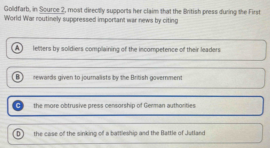 Goldfarb, in Source 2, most directly supports her claim that the British press during the First
World War routinely suppressed important war news by citing
a letters by soldiers complaining of the incompetence of their leaders
B rewards given to journalists by the British government
C the more obtrusive press censorship of German authorities
D the case of the sinking of a battleship and the Battle of Jutland