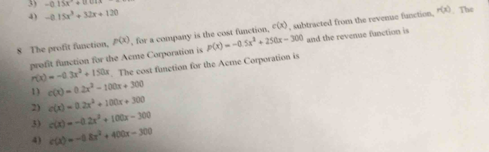 -0.15x°+0.01x
4) -0.15x^3+32x+120
8 The profit function, p(x) , for a company is the cost function, c(x) , subtracted from the revenue function,
r(x). The
profit function for the Acme Corporation is p(x)=-0.5x^2+250x-300 and the revenue function is
r(x)=-0.3x^2+150x. The cost function for the Acme Corporation is
1) c(x)=0.2x^2-100x+300
2) c(x)=0.2x^2+100x+300
c(x)=-0.2x^2+100x-300
3) c(x)=-0.8x^2+400x-300
4)