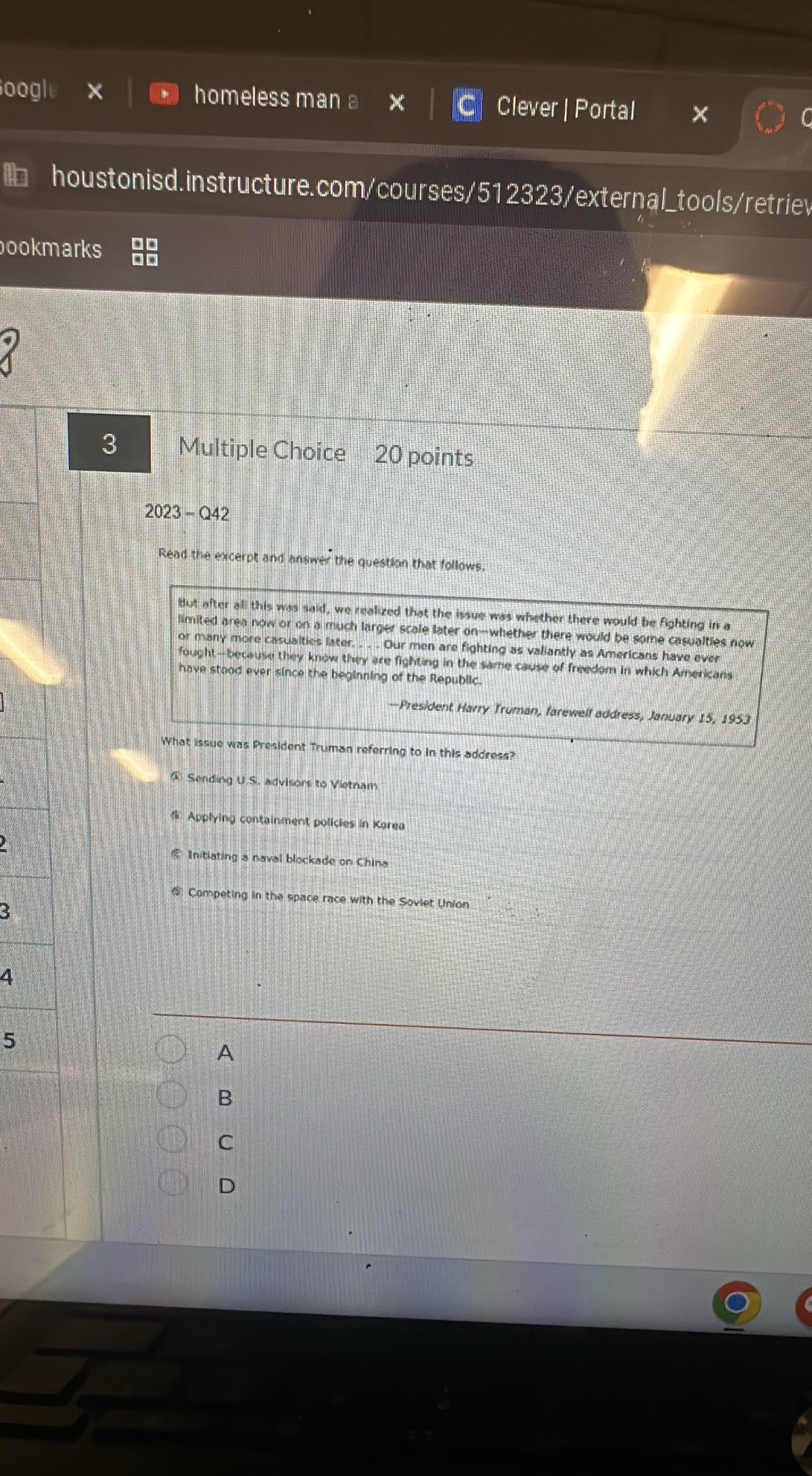 oogle homeless man a Clever | Portal
houstonisd.instructure.com/courses/512323/external_tools/retriev
ookmarks
3 Multiple Choice 20 points
2023-Q42 
Read the excerpt and answer the question that follows.
But after all this was said, we realized that the issue was whether there would be fighting in a
limited area now or on a much larger scale later on—whether there would be some casualties now
or many more casualties later. . . . Our men are fighting as valiantly as Americans have ever
fought-because they know they are fighting in the same cause of freedom in which Americans
have stood ever since the beginning of the Republic.
—President Harry Truman, farewelf address, January 15, 1953
What issue was President Truman referring to in this address?
@ Sending U.S. advisors to Vietnam
Applying containment policies in Karea
Initiating a naval blockade on China
_ Competing in the space race with the Soviet Union
B
4
5
A
B
C
D
