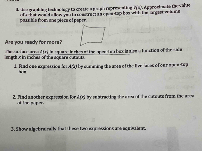 Use graphing technology to create a graph representing V(x). Approximate the value 
of x that would allow you to construct an open-top box with the largest volume 
possible from one piece of paper. 
Are you ready for more? 
The surface area A(x) in square inches of the open-top box is also a function of the side 
length x in inches of the square cutouts. 
1. Find one expression for A(x) by summing the area of the five faces of our open-top 
box. 
2. Find another expression for A(x) by subtracting the area of the cutouts from the area 
of the paper. 
3. Show algebraically that these two expressions are equivalent.