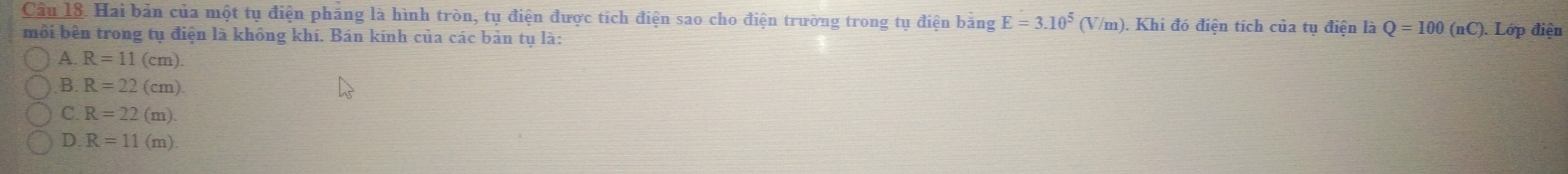 Hai bản của một tụ điện phăng là hình tròn, tụ điện được tích điện sao cho điện trường trong tụ điện bằng E=3.10^5(V/m) ). Khi đó điện tích của tụ điện là Q=100(nC). Lớp điện
môi bên trong tụ điện là không khí. Bán kính của các bản tụ là:
A. R=11(cm)
B. R=22(cm)
C. R=22(m)
D. R=11(m)