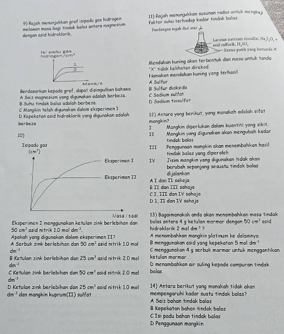 Rajah menunjukkan graf isipadu gas hidrogen 11) Rajah menunjukkan susunan radas untuk mengkaji
melawan masa bagi tindak balas antara magnesium faktor suhu terhadap kadar tindak balas 
dengan asid hidroklorik. Pandangan tegak dari atas
Larutan natrium tiosulfat. Na₂S₂O, +
Isi padu gas asid sulfurik. H,SO,
nidrog gen/cm^3 Kertas putih yang bertanda×
1
Mendakan kuning akan terbentuk dan masa untuk tanda
2
"X" tidak kelihatan direkad.
Namakan mendakan kuning yang terhasil
Masa/s A Sulfur
Berdasarkan kepada graf, dapat disimpulkan bahawa B Sulfur dioksida
A Saiz magnesium yang digunakan adalah berbeza. C Sodium sulfat
B Suhu tindak balas adalah berbeza D Sodium tiosulfat
C Mangkin telah digunakan dalam eksperimen I
D Kepekatan asid hidroklorik yang digunakan adalah 12) Antara yang berikut, yang manakah adalah sifat
berbeza mangkin?
I Mangkin diperlukan dalam kuantiti yang sikit.
10) II  Mangkın yang digunakan akan mengubah kada
tindak balas
111 Penggunaan mangkin akan menambohkan hasil
tindak balas yang diperoleh
IV Jisim mangkin yang digunakan tidak akan
berubah sepanjang sesuatu tindak balas 
di jalankan
A I dan I1 saheja
B II dan III sahaja
C I, III dan IV sahaja
D 1, II dan IV sahaja
13) Bagaimanakah anda akan menambahkan masa tindak
Eksperimen I menggunakan ketulan zink berlebihan dan balas antara 4 g ketulan marmar dengan 50cm^3 asid
50cm^3 asid nitrik 1.0moldm^(-3). hidroklorik 2moldm^(-3) ?
Apakah yang digunakan dalam eksperimen II? A menambahkan mangkin platinum ke dalamnya
A Serbuk zink berlebihan dan 50cm^3 asid nitrik 10 mol B menggunakan asid yang kepekatan 5 mol dm^(-3)
dm^(-3) C menggunakan 4 g serbuk marmar untuk menggantikan
B Ketulan zink berlebihan dan 25cm^3 asid nitrik 2.0 mol ketulan marmar
dm^(-3) D menambahkan air suling kepada campuran tindak
C Ketulan zink berlebihan dan 50cm^3 asid nitrik 2.0 mol balas
dm^(-3)
D Ketulan zink berlebihan dan 25cm^3 asid nitrik 1.0 mol 14) Antara berikut yang manakah tidak akan
dm^(-3) dan mangkin kuprum(II) sulfat mempengaruhi kador suatu tindak bolas?
A Saiz bahan tindak balas
B Kepekatan bahan tindak balas
C Isi padu bahan tindak balas
D Penggunaan mangkin