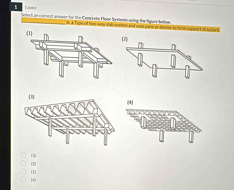 1 1 point
Select an correct answer for the Concrete Floor Systems using the figure below.
is a Type of two-way slab system and uses pans or domes to form support structure.
(3)
(2)
(1)
(4)