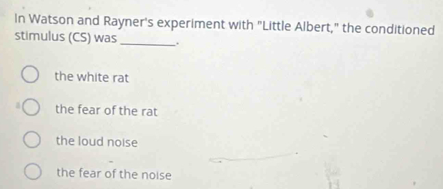 In Watson and Rayner's experiment with "Little Albert," the conditioned
stimulus (CS) was _.
the white rat
the fear of the rat
the loud noise
the fear of the noise