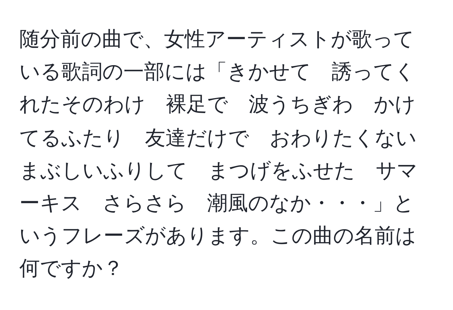 随分前の曲で、女性アーティストが歌っている歌詞の一部には「きかせて　誘ってくれたそのわけ　裸足で　波うちぎわ　かけてるふたり　友達だけで　おわりたくない　まぶしいふりして　まつげをふせた　サマーキス　さらさら　潮風のなか・・・」というフレーズがあります。この曲の名前は何ですか？