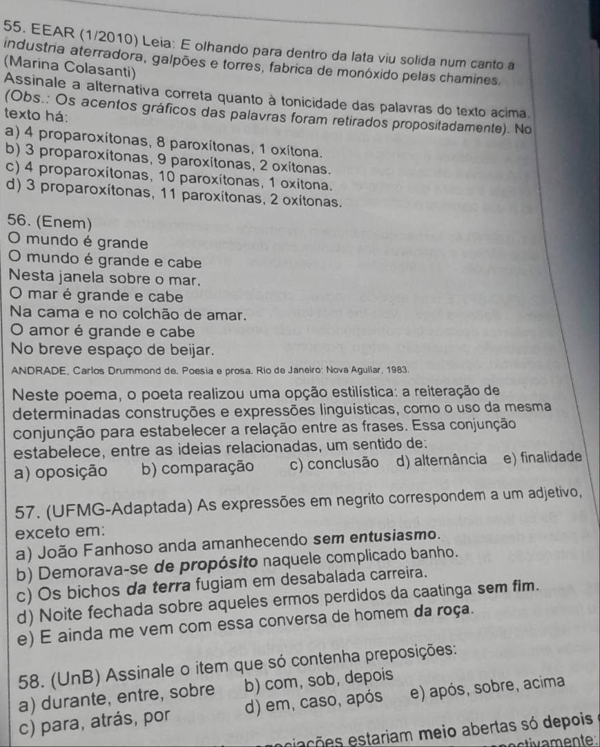 EEAR (1/2010) Leia: E olhando para dentro da lata viu solida num canto a
(Marina Colasanti) industria aterradora, galpões e torres, fabrica de monóxido pelas chamines.
Assinale a alternativa correta quanto à tonicidade das palavras do texto acima.
(Obs.: Os acentos gráficos das palavras foram retirados propositadamente). No
texto há:
a) 4 proparoxítonas, 8 paroxítonas, 1 oxítona.
b) 3 proparoxitonas, 9 paroxítonas, 2 oxitonas.
c) 4 proparoxítonas, 10 paroxítonas, 1 oxítona.
d) 3 proparoxítonas, 11 paroxítonas, 2 oxitonas.
56. (Enem)
O mundo é grande
O mundo é grande e cabe
Nesta janela sobre o mar.
O mar é grande e cabe
Na cama e no colchão de amar.
O amor é grande e cabe
No breve espaço de beijar.
ANDRADE, Carlos Drummond de. Poesia e prosa. Río de Janeiro: Nova Aguilar, 1983.
Neste poema, o poeta realizou uma opção estilística: a reiteração de
determinadas construções e expressões linguísticas, como o uso da mesma
conjunção para estabelecer a relação entre as frases. Essa conjunção
estabelece, entre as ideias relacionadas, um sentido de:
a) oposição b) comparação c) conclusão d) alternância e) finalidade
57. (UFMG-Adaptada) As expressões em negrito correspondem a um adjetivo,
exceto em:
a) João Fanhoso anda amanhecendo sem entusiasmo.
b) Demorava-se de propósito naquele complicado banho.
c) Os bichos da terra fugiam em desabalada carreira.
d) Noite fechada sobre aqueles ermos perdidos da caatinga sem fim.
e) E ainda me vem com essa conversa de homem da roça.
58. (UnB) Assinale o item que só contenha preposições:
a) durante, entre, sobre b) com, sob, depois
c) para, atrás, por d) em, caso, após e) após, sobre, acima
esiações estariam meio abertas só depois