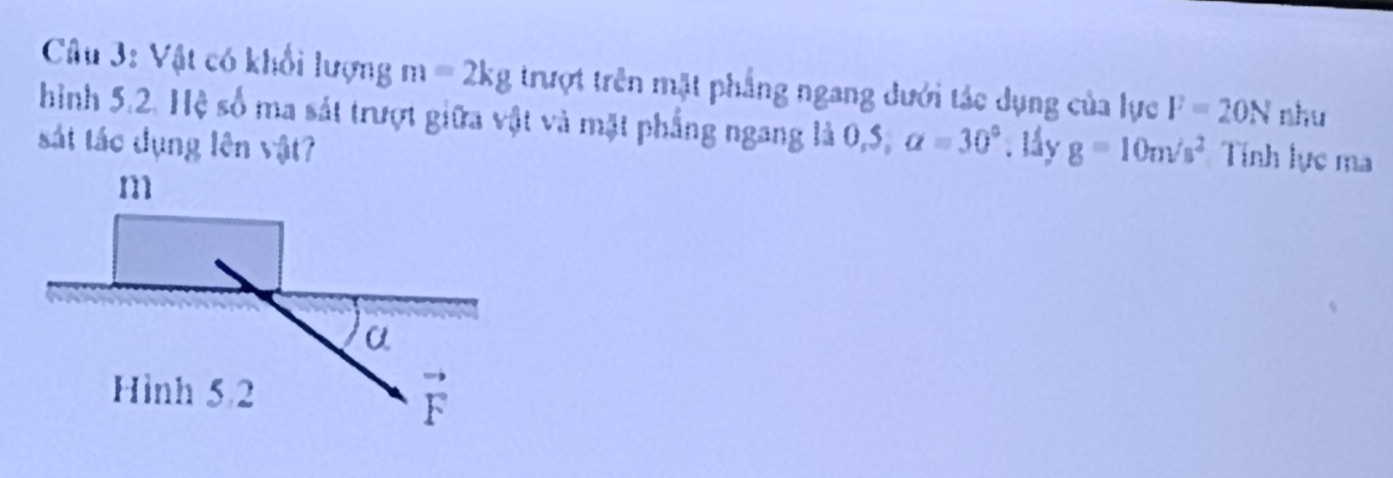 Cu 3: Vật có khổi lượng m=2kg trượt trên mặt phẳng ngang dưới tác dụng của lực F=20N nhu
hình 5.2. Hệ số ma sát trượt giữa vật và mặt phẳng ngang là 0,5, alpha =30°
sát tác dụng lên vật? . låy g=10m/s^2 Tính lực ma