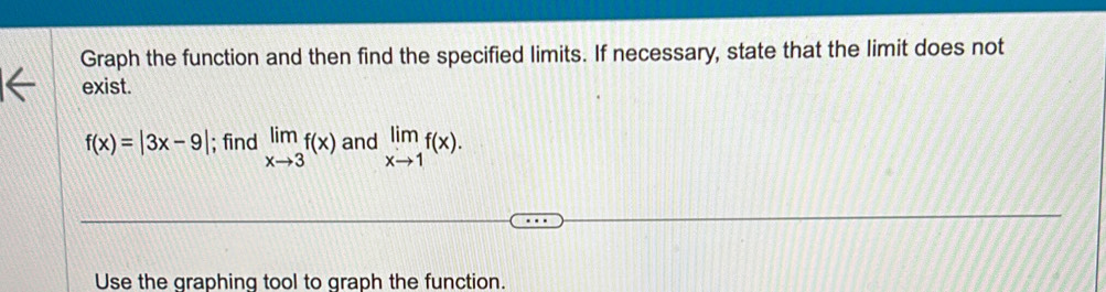 Graph the function and then find the specified limits. If necessary, state that the limit does not
exist.
f(x)=|3x-9|; find limlimits _xto 3f(x) and limlimits _xto 1f(x). 
Use the graphing tool to graph the function.