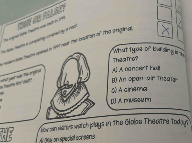 TRVE OR FALSE?
The orignes ööbe Theatre was built in 1999
The tisie theatre is completely covered by a roo.
modern tlobe Theatre opened in 1997 near the location of the origina 
What type of building is the
Theatre?
what year was the original.
A) A concert hall
we Theatre first built?
B) An open-air theater
C) A cinema
D) A museum
How can visitors watch plays in the Globe Theatre today?
He
A) Only on special screens