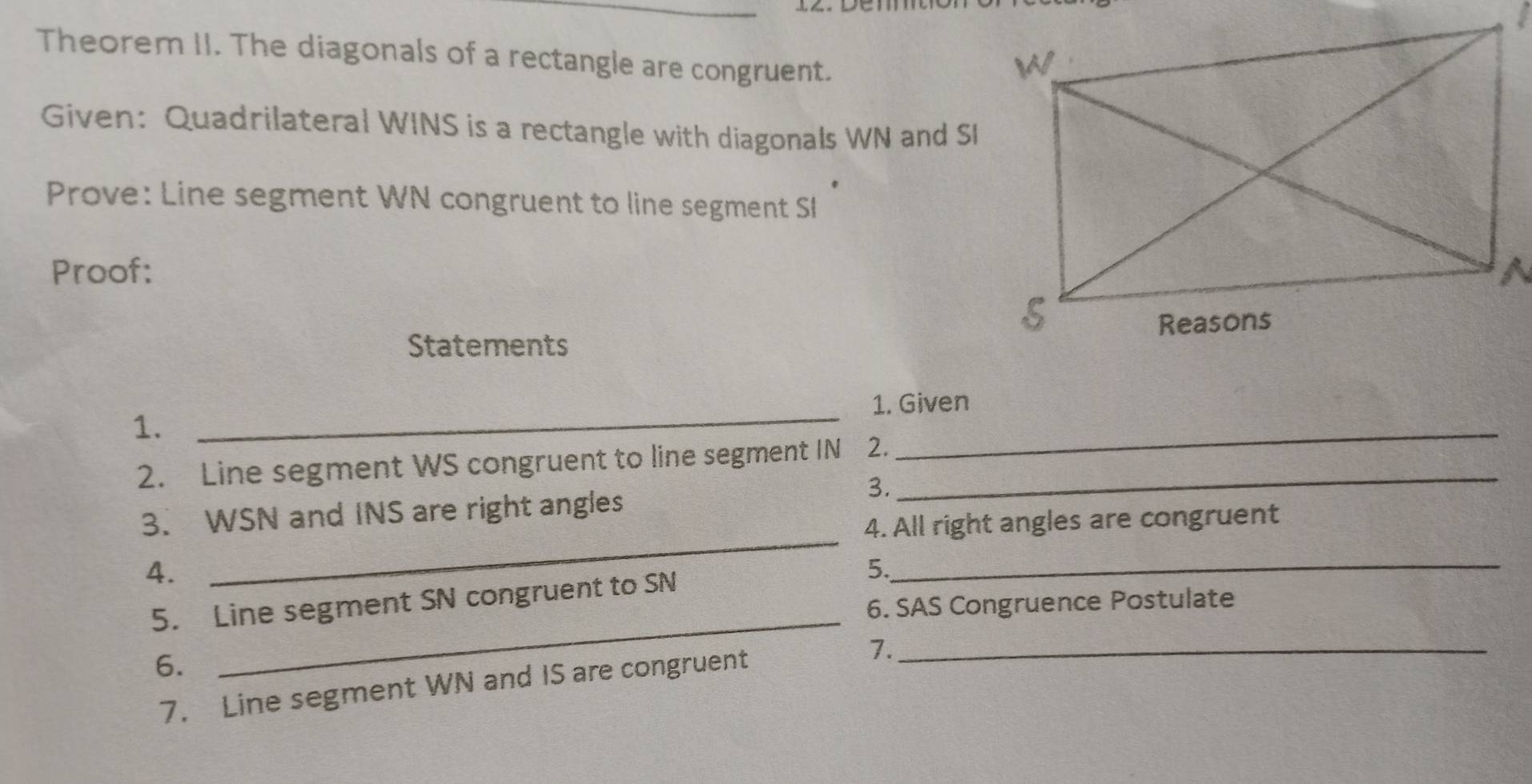 Theorem II. The diagonals of a rectangle are congruent. 
Given: Quadrilateral WINS is a rectangle with diagonals WN and SI
Prove: Line segment WN congruent to line segment SI
Proof: 
Statements 
_1. Given 
1. 
2. Line segment WS congruent to line segment IN 2._ 
_ 
3. 
3. WSN and INS are right angles 
4. All right angles are congruent 
4. 
_ 
_ 
5. Line segment SN congruent to SN 5._ 
6. SAS Congruence Postulate 
6. 
7. Line segment WN and IS are congruent 
1._
