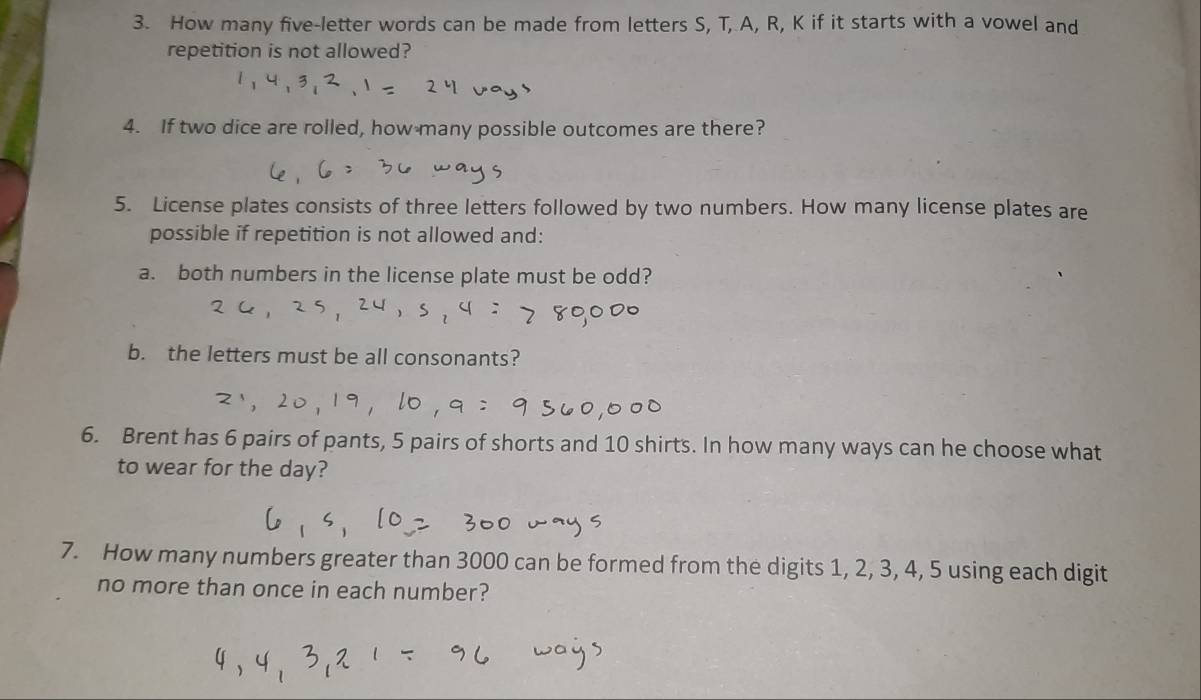How many five-letter words can be made from letters S, T, A, R, K if it starts with a vowel and 
repetition is not allowed? 
4. If two dice are rolled, how many possible outcomes are there? 
5. License plates consists of three letters followed by two numbers. How many license plates are 
possible if repetition is not allowed and: 
a. both numbers in the license plate must be odd? 
b. the letters must be all consonants? 
6. Brent has 6 pairs of pants, 5 pairs of shorts and 10 shirts. In how many ways can he choose what 
to wear for the day? 
7. How many numbers greater than 3000 can be formed from the digits 1, 2, 3, 4, 5 using each digit 
no more than once in each number?