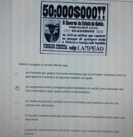 Sobre o cangaço, é correto afirmar que
era formado por grupos de jovens sertanejos, que se armavam e lutavam entre si
para garantir o domínio de algumas cidades ou região
os cangaceiros eram protegidos pelos habitantes do sertão, pois roubavam dos
ricos fazendeiros para ajudar pobres e necessitados.
os chefes dos bandos sentiam-se como profetas para explorar a boa-fé e as
crenças dos sertanejos.
Os bandos vendiam proteção para fazendeiros e eram respeitados pelo terror que
impunham
a Igreja foi uma importante aliada do cangaço, pois acobertava membros dos
bandos.