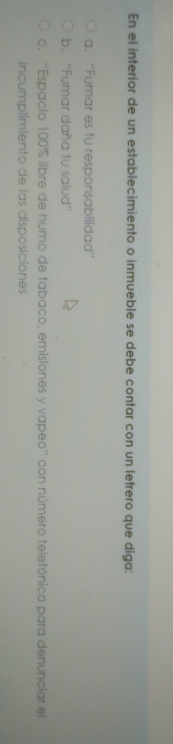 En el interior de un establecimiento o inmueble se debe contar con un letrero que diga: 
a. “Fumar es tu responsabilidad” 
b. “'Fumar daña tu salud'' 
c. ''Espacio 100% libre de humo de tabaco, emisiones y vapeo'' con número telefónico para denunciar el 
íncumplimiento de las disposiciones
