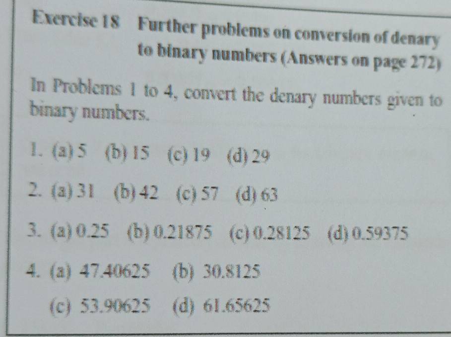 Further problems on conversion of denary
to binary numbers (Answers on page 272)
In Problems 1 to 4, convert the denary numbers given to
binary numbers.
1. (a) 5 (b) 15 (c) 19 (d) 29
2. (a) 31 (b) 42 (c) 57 (d) 63
3. (a) 0.25 (b) 0.21875 (c) 0.28125 (d) 0.59375
4. (a) 47.40625 (b) 30.8125
(c) 53.90625 (d) 61.65625